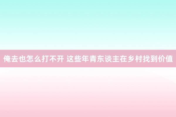 俺去也怎么打不开 这些年青东谈主在乡村找到价值
