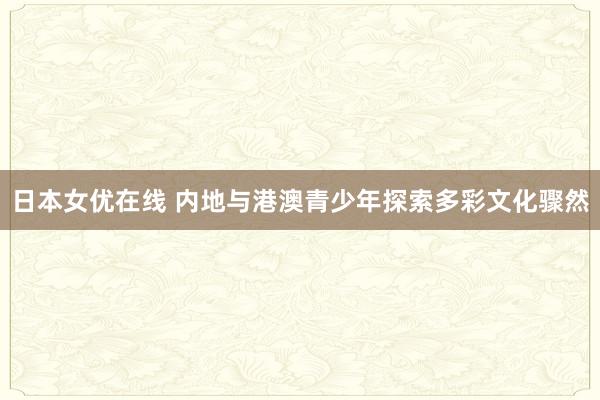 日本女优在线 内地与港澳青少年探索多彩文化骤然