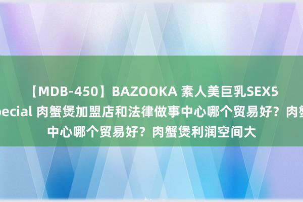 【MDB-450】BAZOOKA 素人美巨乳SEX50連発 8時間Special 肉蟹煲加盟店和法律做事中心哪个贸易好？肉蟹煲利润空间大