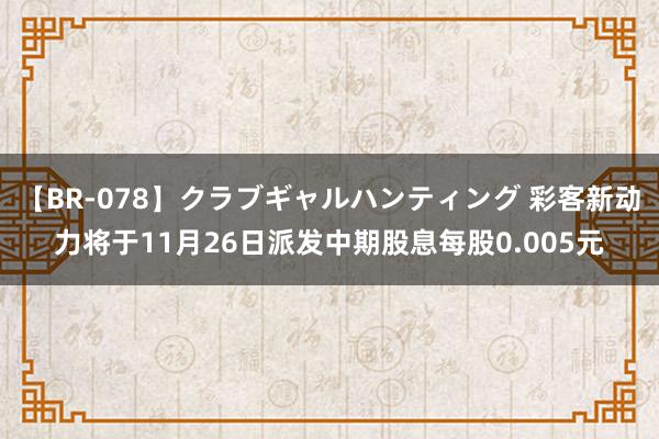 【BR-078】クラブギャルハンティング 彩客新动力将于11月26日派发中期股息每股0.005元