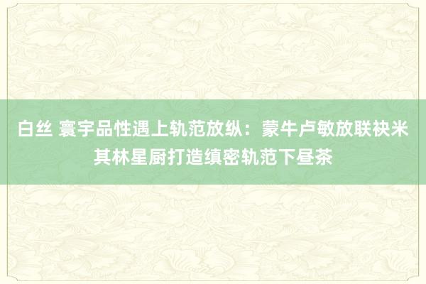 白丝 寰宇品性遇上轨范放纵：蒙牛卢敏放联袂米其林星厨打造缜密轨范下昼茶