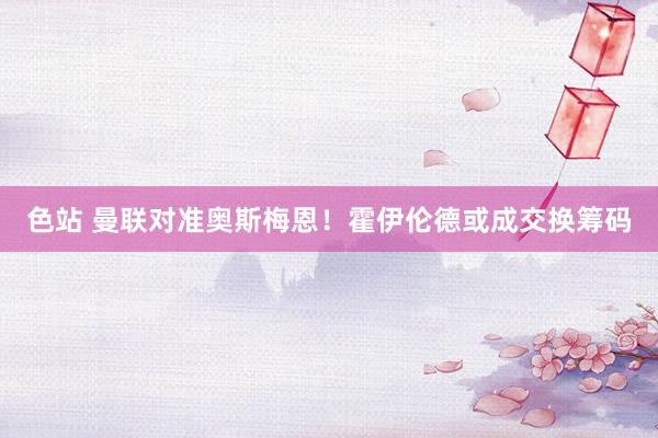 色站 曼联对准奥斯梅恩!霍伊伦德或成交换筹码