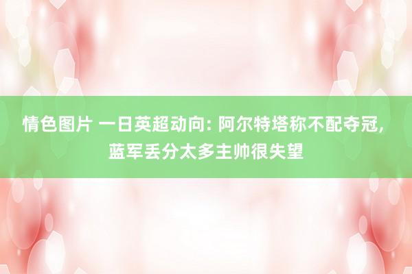 情色图片 一日英超动向: 阿尔特塔称不配夺冠， 蓝军丢分太多主帅很失望