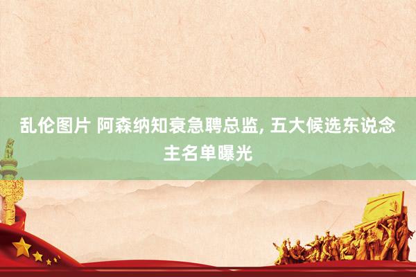 乱伦图片 阿森纳知衰急聘总监， 五大候选东说念主名单曝光