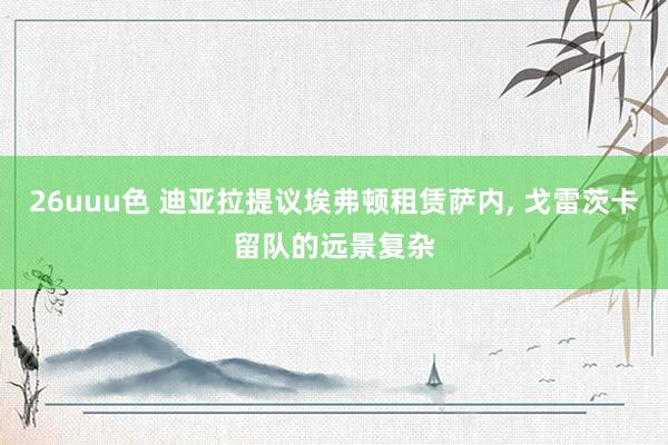 26uuu色 迪亚拉提议埃弗顿租赁萨内， 戈雷茨卡留队的远景复杂