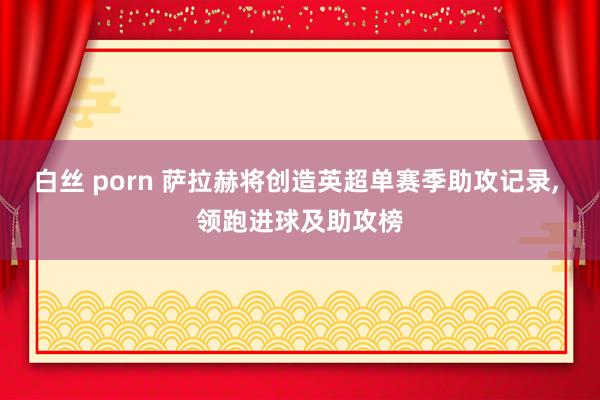 白丝 porn 萨拉赫将创造英超单赛季助攻记录， 领跑进球及助攻榜