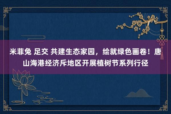 米菲兔 足交 共建生态家园，绘就绿色画卷！唐山海港经济斥地区开展植树节系列行径