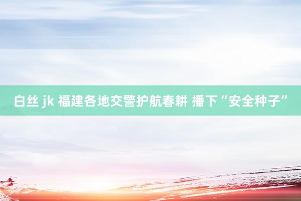 白丝 jk 福建各地交警护航春耕 播下“安全种子”