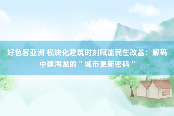 好色客亚洲 模块化建筑时刻赋能民生改善：解码中建海龙的＂城市更新密码＂
