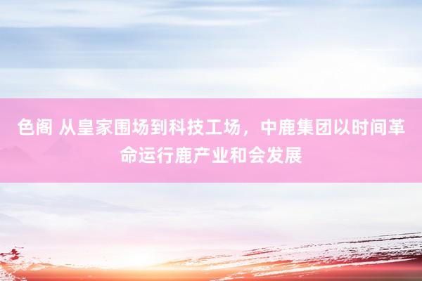 色阁 从皇家围场到科技工场，中鹿集团以时间革命运行鹿产业和会发展
