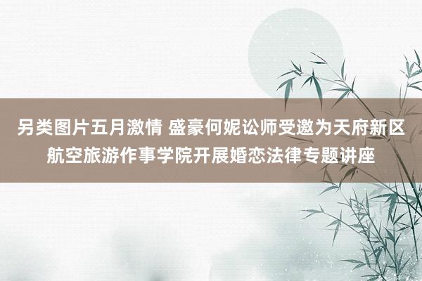 另类图片五月激情 盛豪何妮讼师受邀为天府新区航空旅游作事学院开展婚恋法律专题讲座
