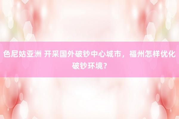 色尼姑亚洲 开采国外破钞中心城市，福州怎样优化破钞环境？