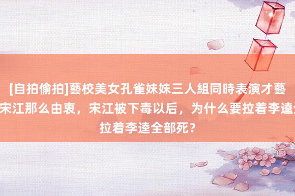 [自拍偷拍]藝校美女孔雀妹妹三人組同時表演才藝 李逵对宋江那么由衷，宋江被下毒以后，为什么要拉着李逵全部死？