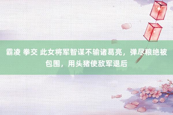 霸凌 拳交 此女将军智谋不输诸葛亮，弹尽粮绝被包围，用头猪使敌军退后