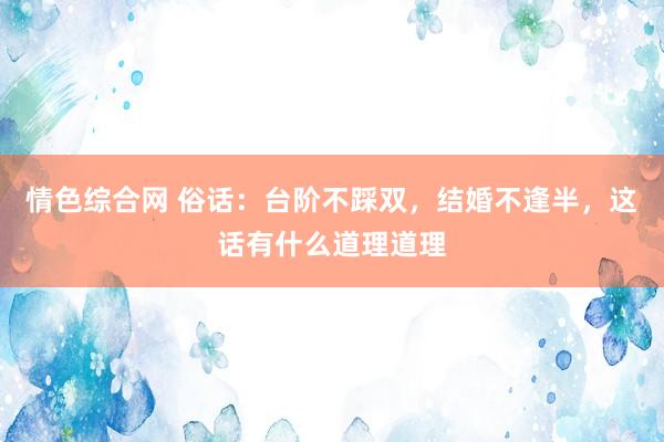 情色综合网 俗话：台阶不踩双，结婚不逢半，这话有什么道理道理