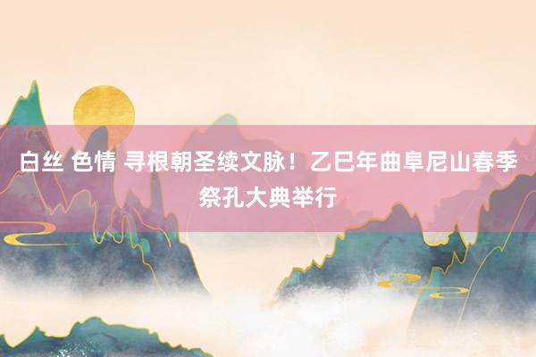 白丝 色情 寻根朝圣续文脉！乙巳年曲阜尼山春季祭孔大典举行