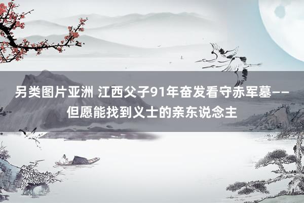 另类图片亚洲 江西父子91年奋发看守赤军墓——但愿能找到义士的亲东说念主