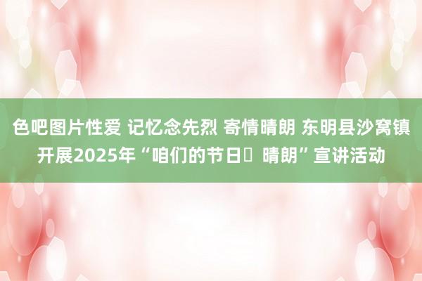 色吧图片性爱 记忆念先烈 寄情晴朗 东明县沙窝镇开展2025年“咱们的节日・晴朗”宣讲活动
