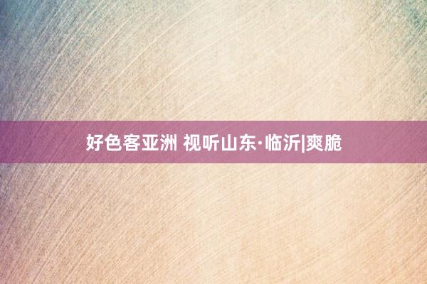 好色客亚洲 视听山东·临沂|爽脆