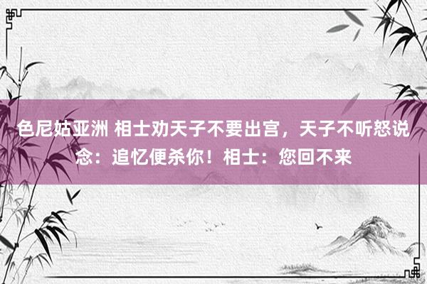 色尼姑亚洲 相士劝天子不要出宫，天子不听怒说念：追忆便杀你！相士：您回不来
