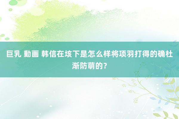 巨乳 動画 韩信在垓下是怎么样将项羽打得的确杜渐防萌的？