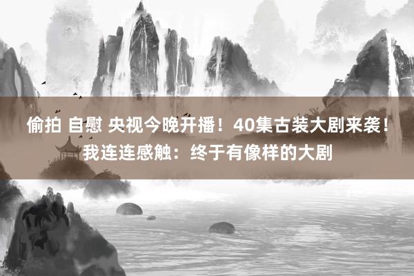 偷拍 自慰 央视今晚开播！40集古装大剧来袭！我连连感触：终于有像样的大剧