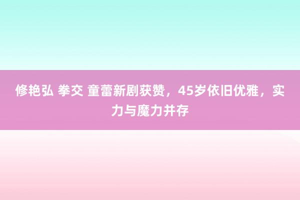 修艳弘 拳交 童蕾新剧获赞，45岁依旧优雅，实力与魔力并存