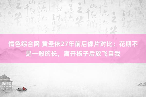 情色综合网 黄圣依27年前后像片对比：花期不是一般的长，离开杨子后放飞自我