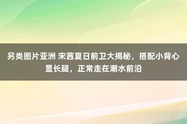 另类图片亚洲 宋茜夏日前卫大揭秘，搭配小背心显长腿，正常走在潮水前沿