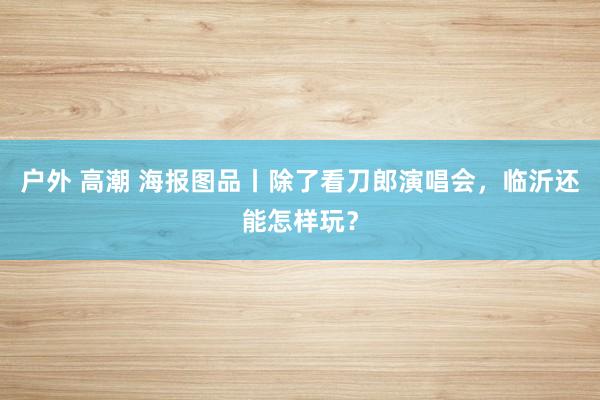 户外 高潮 海报图品丨除了看刀郎演唱会，临沂还能怎样玩？