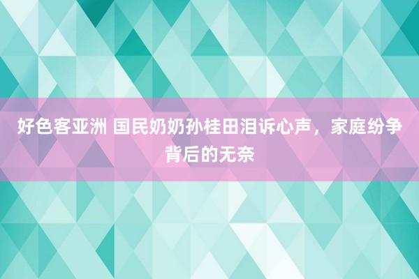 好色客亚洲 国民奶奶孙桂田泪诉心声，家庭纷争背后的无奈