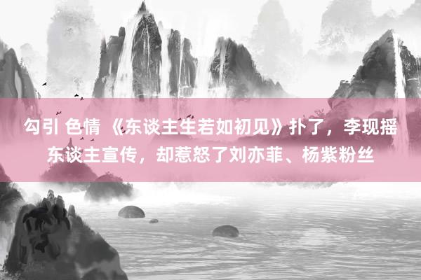 勾引 色情 《东谈主生若如初见》扑了，李现摇东谈主宣传，却惹怒了刘亦菲、杨紫粉丝