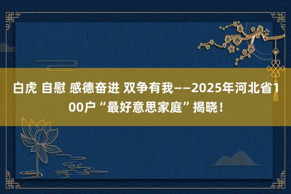 白虎 自慰 感德奋进 双争有我——2025年河北省100户“最好意思家庭”揭晓！