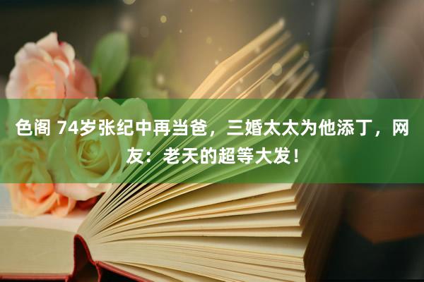 色阁 74岁张纪中再当爸，三婚太太为他添丁，网友：老天的超等大发！