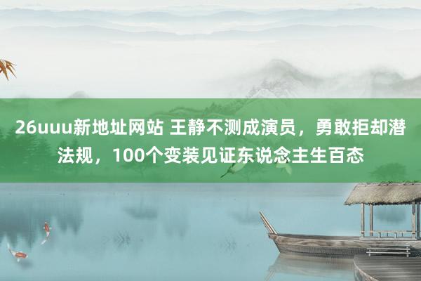 26uuu新地址网站 王静不测成演员，勇敢拒却潜法规，100个变装见证东说念主生百态