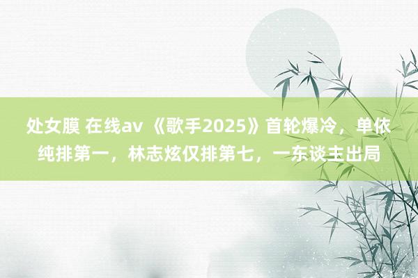处女膜 在线av 《歌手2025》首轮爆冷，单依纯排第一，林志炫仅排第七，一东谈主出局