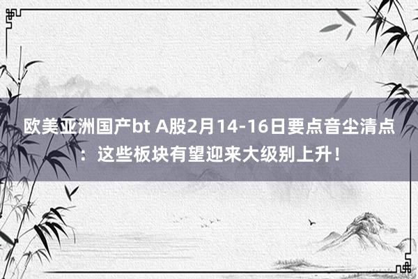 欧美亚洲国产bt A股2月14-16日要点音尘清点：这些板块有望迎来大级别上升！
