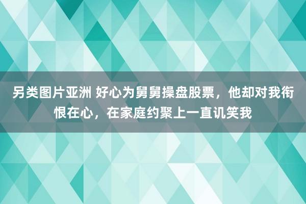 另类图片亚洲 好心为舅舅操盘股票，他却对我衔恨在心，在家庭约聚上一直讥笑我