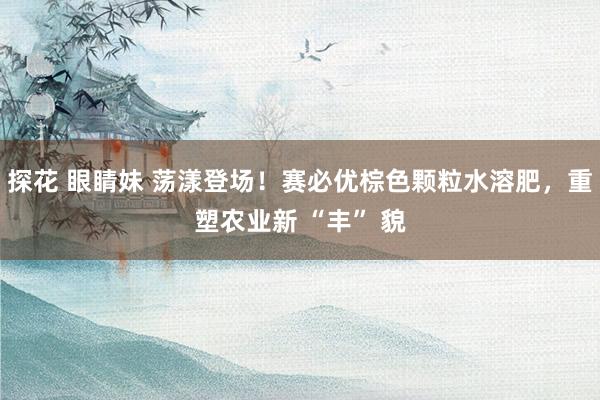 探花 眼睛妹 荡漾登场！赛必优棕色颗粒水溶肥，重塑农业新 “丰” 貌