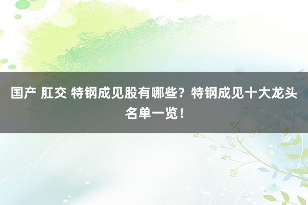 国产 肛交 特钢成见股有哪些？特钢成见十大龙头名单一览！
