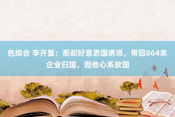 色综合 李开复：拒却好意思国诱惑，带回864家企业归国，因他心系故国