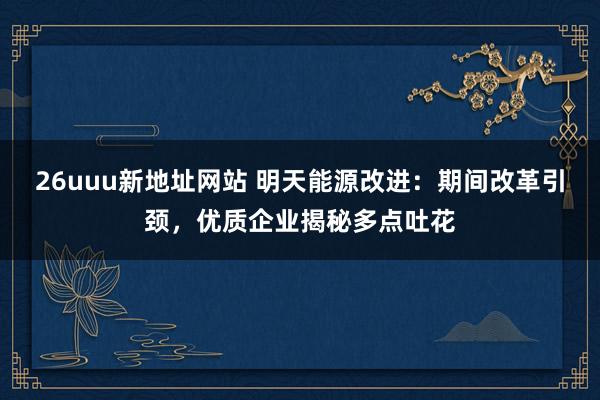 26uuu新地址网站 明天能源改进：期间改革引颈，优质企业揭秘多点吐花