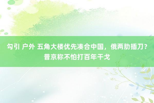 勾引 户外 五角大楼优先凑合中国，俄两肋插刀？普京称不怕打百年干戈