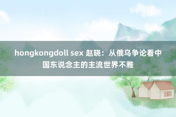hongkongdoll sex 赵晓：从俄乌争论看中国东说念主的主流世界不雅