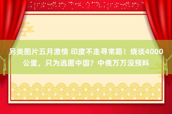 另类图片五月激情 印度不走寻常路！绕谈4000公里，只为逃匿中国？中俄万万没预料