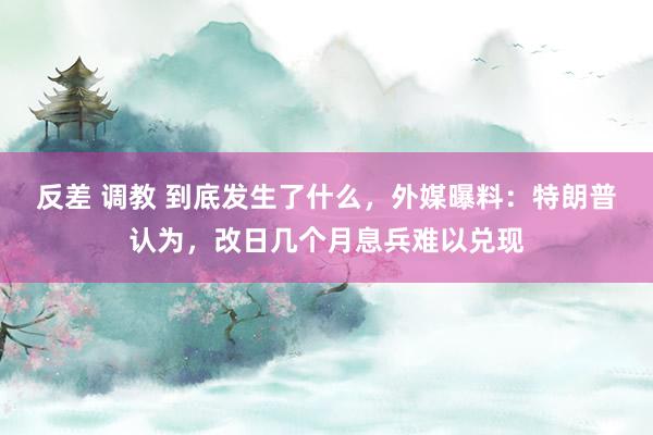 反差 调教 到底发生了什么，外媒曝料：特朗普认为，改日几个月息兵难以兑现