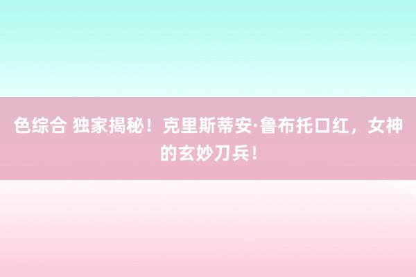色综合 独家揭秘！克里斯蒂安·鲁布托口红，女神的玄妙刀兵！