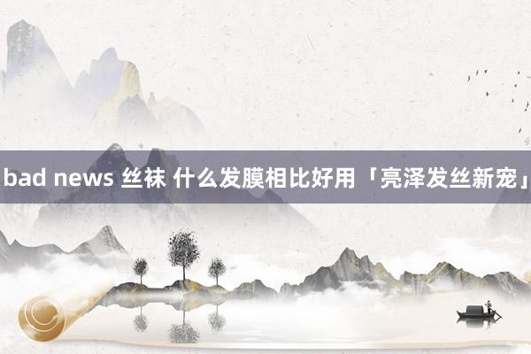 bad news 丝袜 什么发膜相比好用「亮泽发丝新宠」