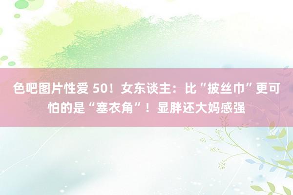 色吧图片性爱 50！女东谈主：比“披丝巾”更可怕的是“塞衣角”！显胖还大妈感强
