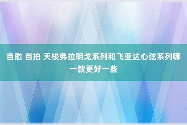 自慰 自拍 天梭弗拉明戈系列和飞亚达心弦系列哪一款更好一些